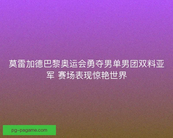 莫雷加德巴黎奥运会勇夺男单男团双料亚军 赛场表现惊艳世界