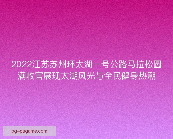2022江苏苏州环太湖一号公路马拉松圆满收官展现太湖风光与全民健身热潮 2022江苏苏州环太湖一号公路马拉松圆满收官展现太湖风光与全民健身热潮