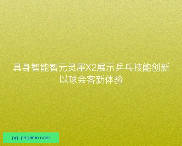 具身智能智元灵犀X2展示乒乓技能创新以球会客新体验