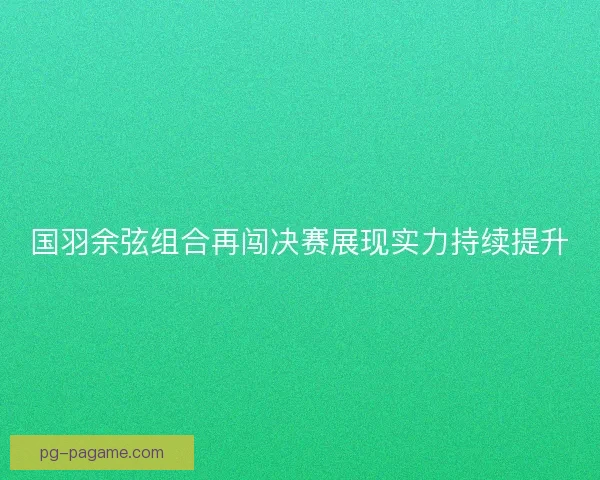 国羽余弦组合再闯决赛展现实力持续提升