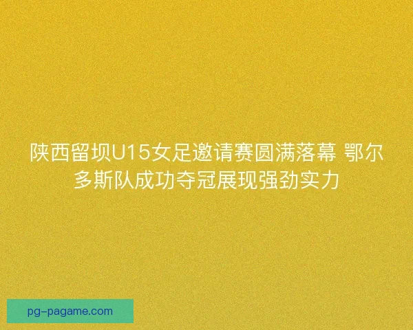 陕西留坝U15女足邀请赛圆满落幕 鄂尔多斯队成功夺冠展现强劲实力
