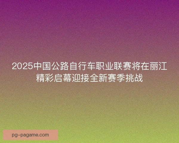 2025中国公路自行车职业联赛将在丽江精彩启幕迎接全新赛季挑战