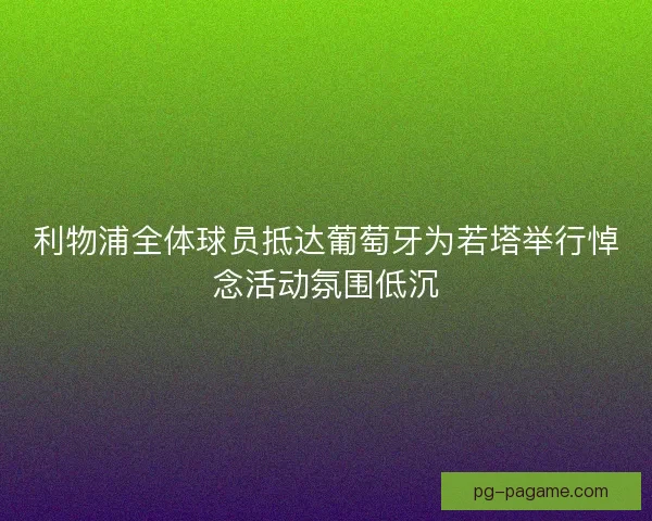 利物浦全体球员抵达葡萄牙为若塔举行悼念活动氛围低沉