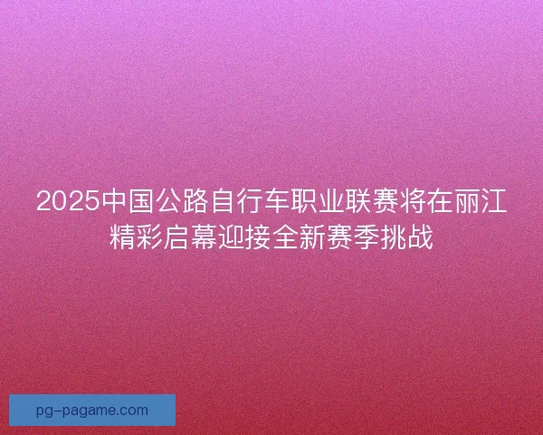 2025中国公路自行车职业联赛将在丽江精彩启幕迎接全新赛季挑战