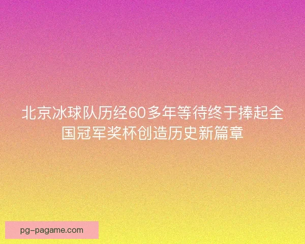 北京冰球队历经60多年等待终于捧起全国冠军奖杯创造历史新篇章