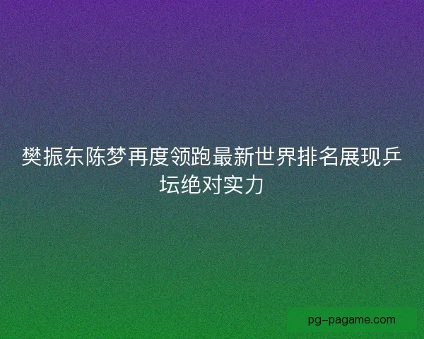 樊振东陈梦再度领跑最新世界排名展现乒坛绝对实力 樊振东陈梦再度领跑最新世界排名展现乒坛绝对实力
