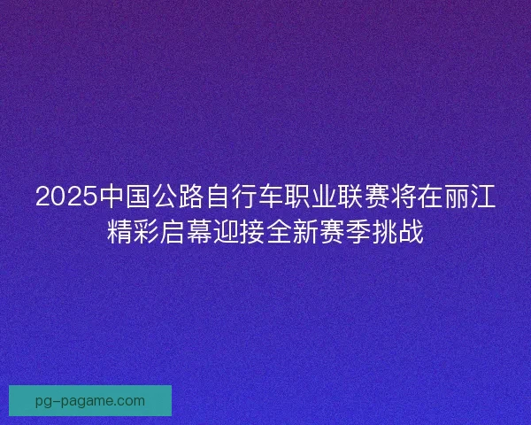 2025中国公路自行车职业联赛将在丽江精彩启幕迎接全新赛季挑战 2025中国公路自行车职业联赛将在丽江精彩启幕迎接全新赛季挑战