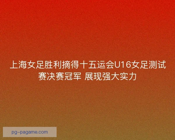 上海女足胜利摘得十五运会U16女足测试赛决赛冠军 展现强大实力 上海女足胜利摘得十五运会U16女足测试赛决赛冠军 展现强大实力