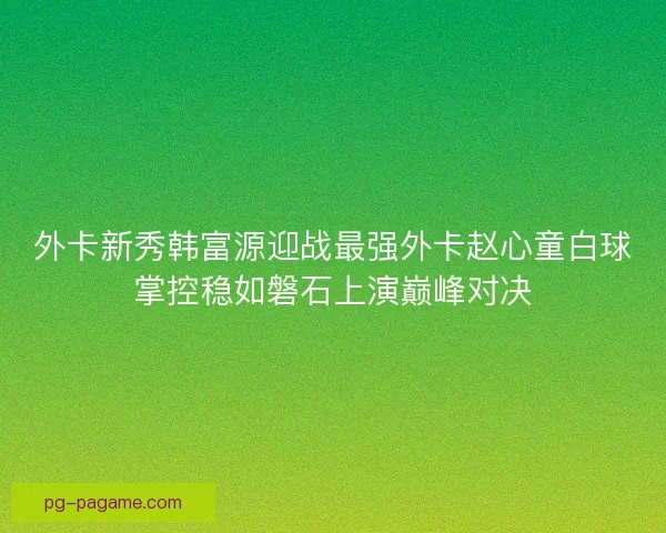 外卡新秀韩富源迎战最强外卡赵心童白球掌控稳如磐石上演巅峰对决 外卡新秀韩富源迎战最强外卡赵心童白球掌控稳如磐石上演巅峰对决