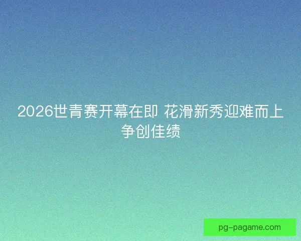 2026世青赛开幕在即 花滑新秀迎难而上争创佳绩 2026世青赛开幕在即 花滑新秀迎难而上争创佳绩