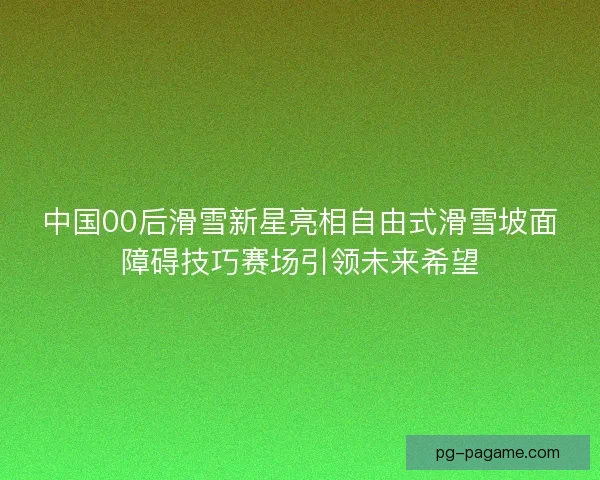 中国00后滑雪新星亮相自由式滑雪坡面障碍技巧赛场引领未来希望