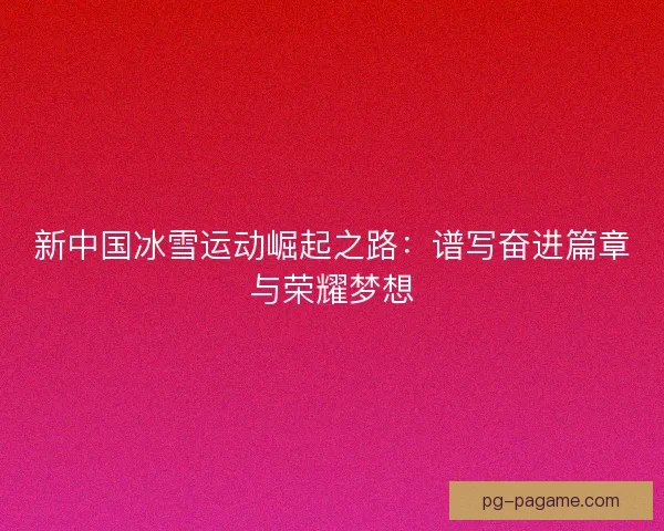 新中国冰雪运动崛起之路：谱写奋进篇章与荣耀梦想