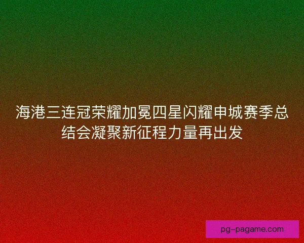 海港三连冠荣耀加冕四星闪耀申城赛季总结会凝聚新征程力量再出发