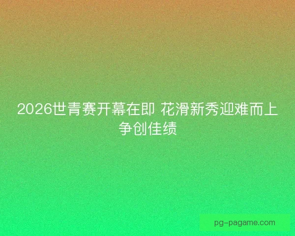 2026世青赛开幕在即 花滑新秀迎难而上争创佳绩