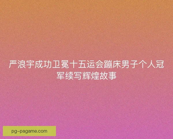 严浪宇成功卫冕十五运会蹦床男子个人冠军续写辉煌故事