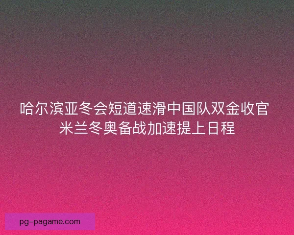 哈尔滨亚冬会短道速滑中国队双金收官 米兰冬奥备战加速提上日程