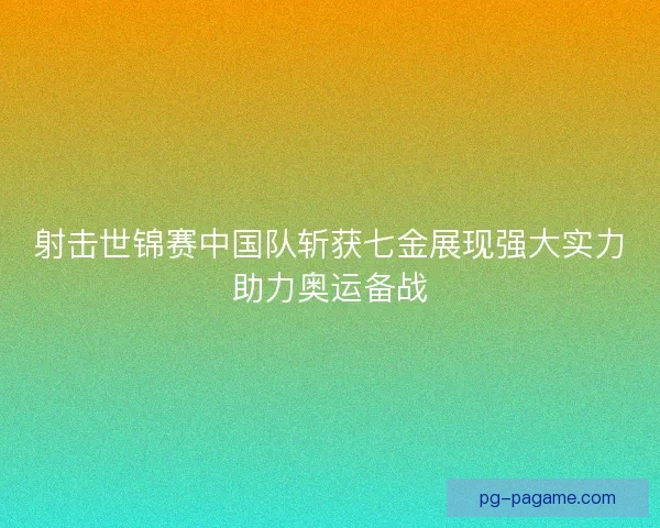 射击世锦赛中国队斩获七金展现强大实力助力奥运备战