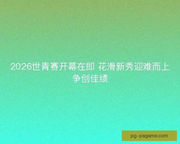 2026世青赛开幕在即 花滑新秀迎难而上争创佳绩