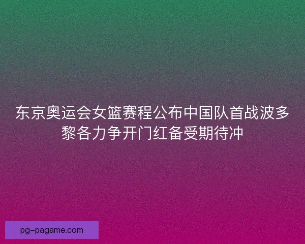 东京奥运会女篮赛程公布中国队首战波多黎各力争开门红备受期待冲