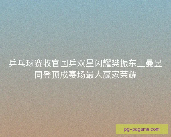 乒乓球赛收官国乒双星闪耀樊振东王曼昱同登顶成赛场最大赢家荣耀