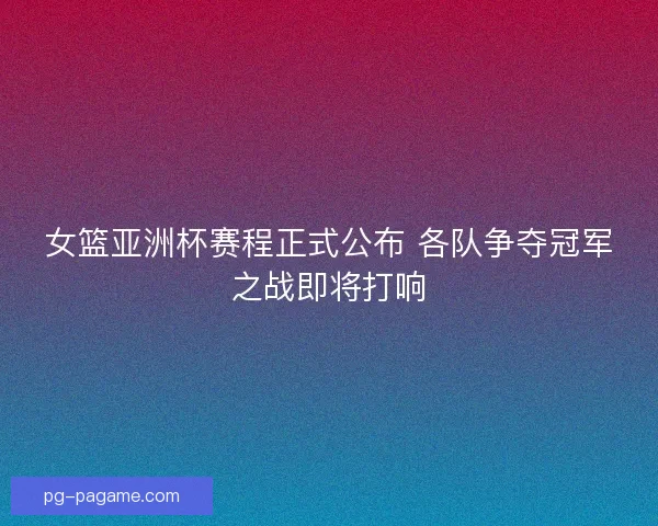 女篮亚洲杯赛程正式公布 各队争夺冠军之战即将打响